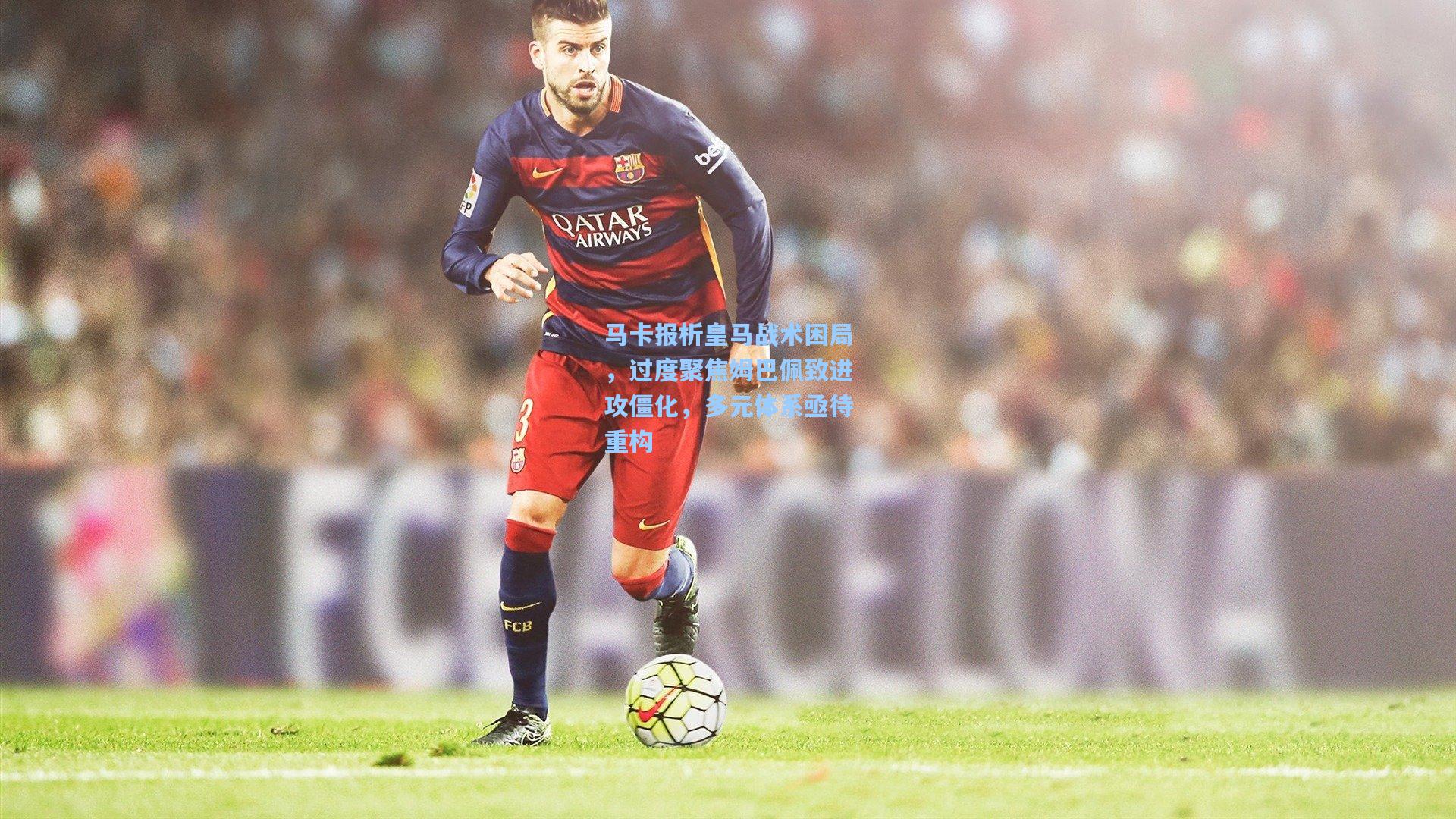马卡报析皇马战术困局,过度聚焦姆巴佩致进攻僵化,多元体系亟待重构