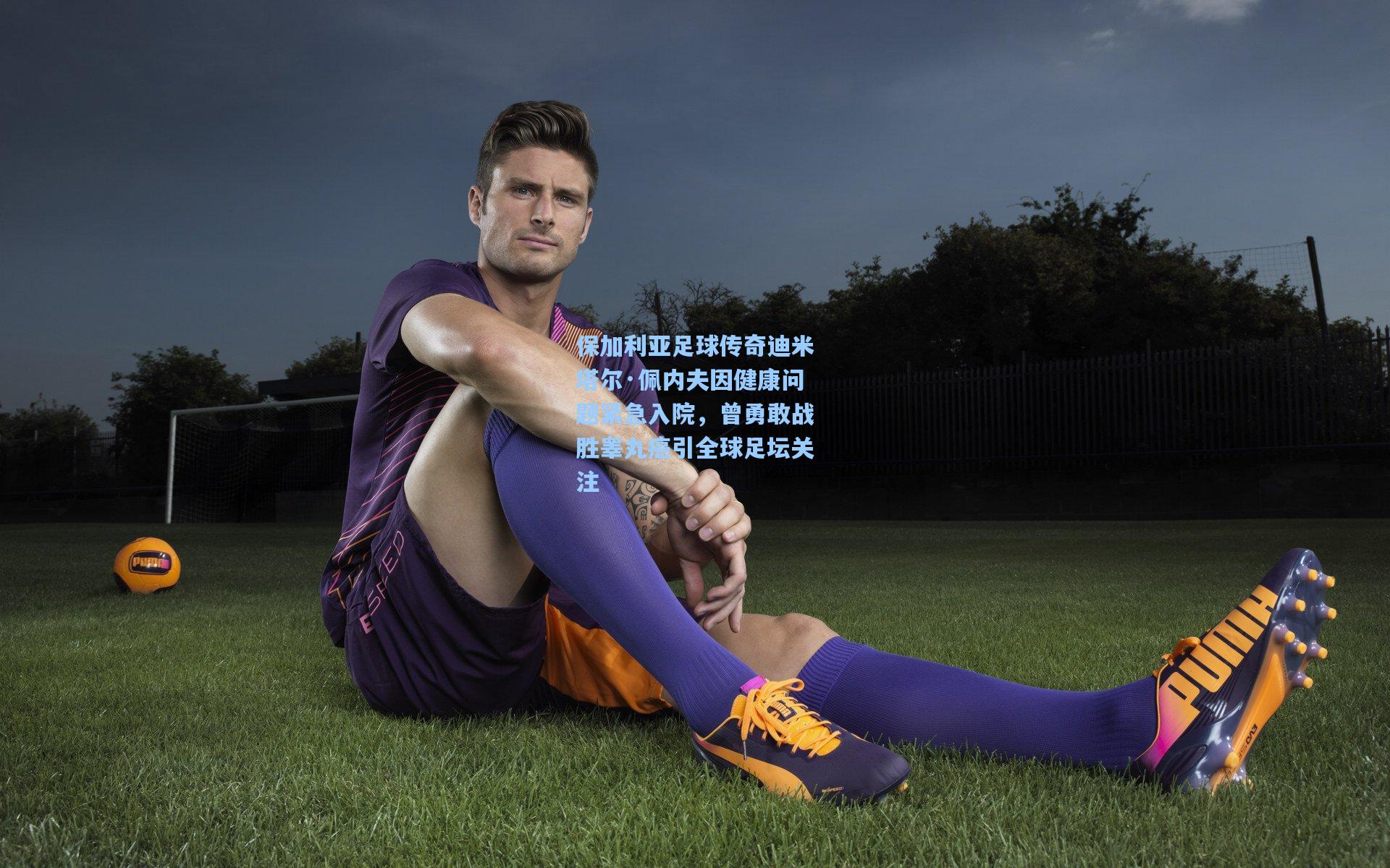 保加利亚足球传奇迪米塔尔·佩内夫因健康问题紧急入院，曾勇敢战胜睾丸癌引全球足坛关注