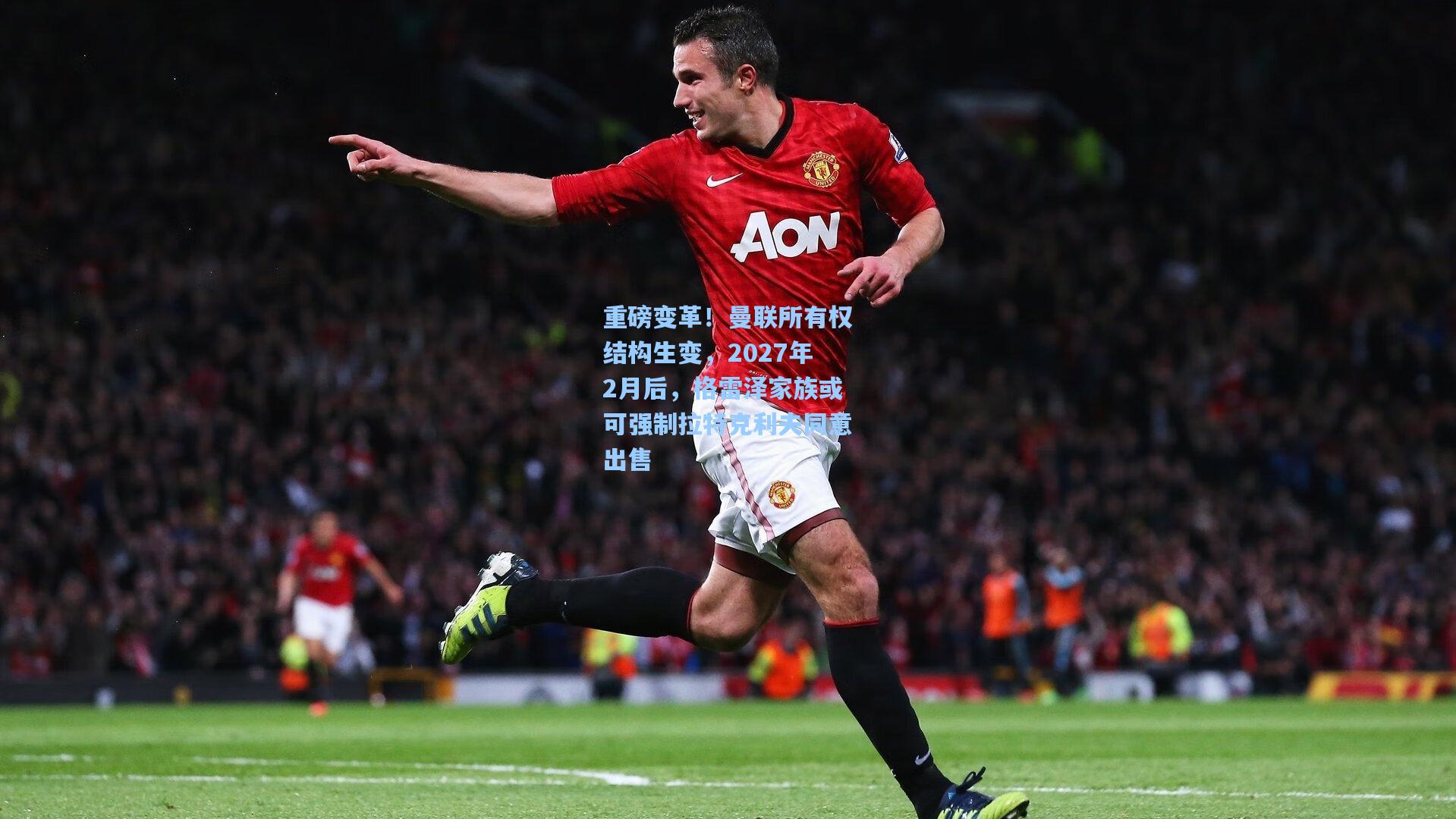 重磅变革！曼联所有权结构生变，2027年2月后，格雷泽家族或可强制拉特克利夫同意出售