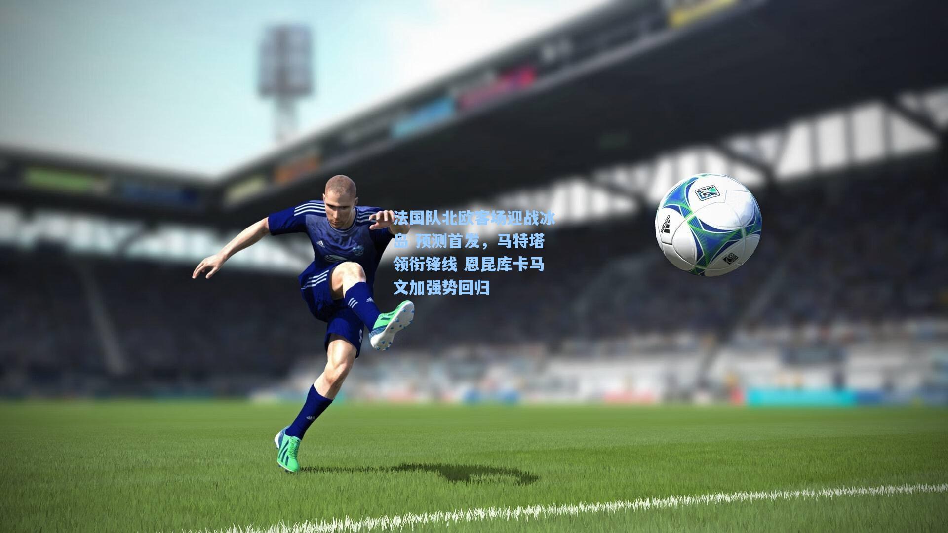 法国队北欧客场迎战冰岛 预测首发，马特塔领衔锋线 恩昆库卡马文加强势回归